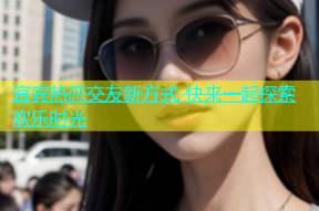 宜宾热恋交友新方式 快来一起探索欢乐时光