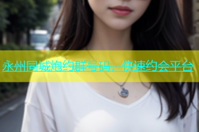 永州同城炮约群号码，快速约会平台