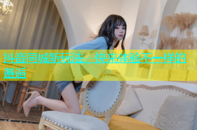 抖音同城新玩法，快来体验不一样的邂逅