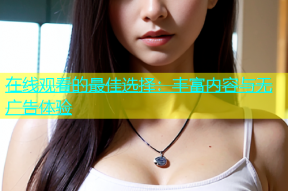 在线观看的最佳选择：丰富内容与无广告体验