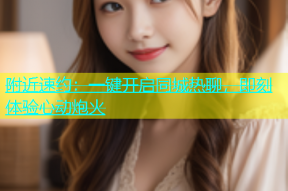 附近速约：一键开启同城热聊，即刻体验心动炮火