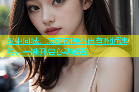 汉中同城，寂寞夜晚不再有附近速约，一键开启心动邂逅