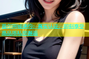 首尔同城速约：真实认证，即刻享受高品质私密邂逅