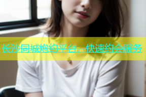 长沙同城炮约平台，快速约会服务