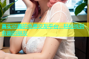真实可靠的免费交友平台，轻松找到有趣的朋友