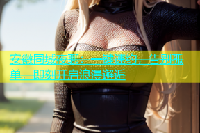 安徽同城夜聊：一键速约，告别孤单，即刻开启浪漫邂逅