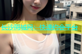 长沙同城网：快速约会平台