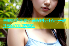 同城炮约免费，速配附近TA，一键开启你的甜蜜邂逅