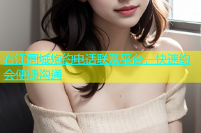 右江同城炮约电话联系平台，快速约会便捷沟通