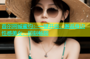 首尔同城蜜约：一键开启，邂逅身边性感美女，即刻畅聊