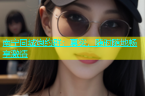 南宁同城炮约群：真实，随时随地畅享激情