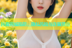 抖音同城陷阱：隐私风险与诈骗警示