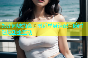 郑州同城约会：附近单身速配，随时随地甜蜜互动