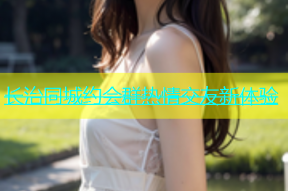 长治同城约会群热情交友新体验