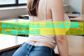 噼里啪啦视频大全：畅享海量高清影视，随时随地观看