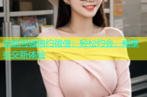 余姚同城炮约微信：轻松约会，畅享社交新体验