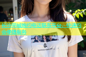 长沙同城炮约电话联系平台，快速约会便捷服务