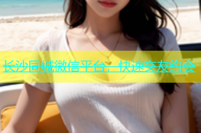 长沙同城微信平台，快速交友约会