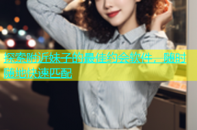 探索附近妹子的最佳约会软件，随时随地快速匹配
