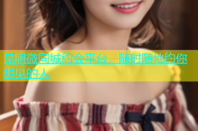 昆明微同城约会平台，随时随地约你想见的人