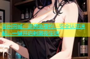 贵州同城：返佣免费约，安全认证速配，一键开启刺激夜生活