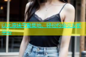 以太原妹子聚集地，轻松约会交友新平台