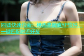 同城快速约会：精选高颜值YP软件，一键匹配附近好友