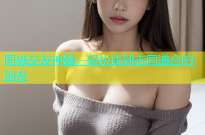 同城交友神器：轻松找到志同道合的朋友