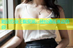 附近约会下载安装，轻松遇见身边的你