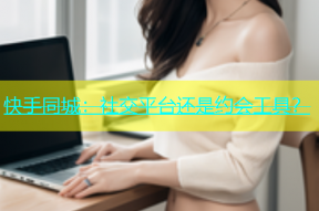 快手同城：社交平台还是约会工具？