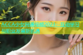 ACCA少女网课视频2023：互动学习与职业发展新机遇