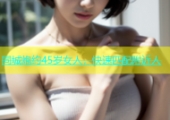 同城炮约45岁女人，快速匹配附近人
