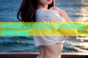 丽水同城交友约会平台，快速找到你想要的伴侣