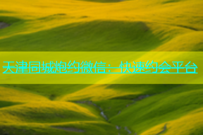 天津同城炮约微信：快速约会平台