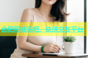 合肥同城贴吧，快速交友平台