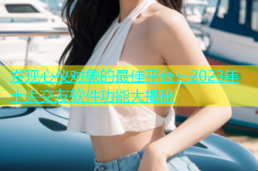 发现心仪对象的最佳平台：2023年十大交友软件功能大揭秘