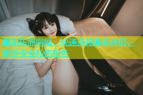 富阳东洲同城：快速连接真实伴侣，享受安全私密服务