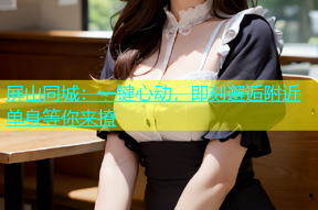 屏山同城：一键心动，即刻邂逅附近单身等你来撩