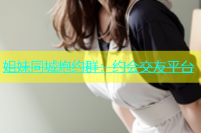 姐妹同城炮约群：约会交友平台