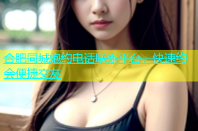 合肥同城炮约电话联系平台，快速约会便捷交友