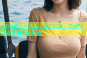 50元附近人电话，轻松交友，快速找到志同道合的朋友