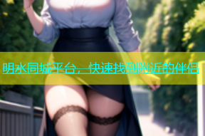 明水同城平台，快速找到附近的伴侣