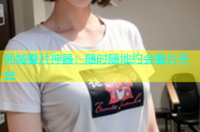 同城看片神器：随时随地约会看片平台