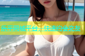 乐平同城平台，快速约会交友