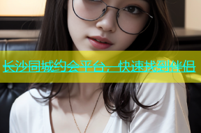 长沙同城约会平台，快速找到伴侣