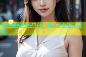 黄台同城炮约平台，真人约会随时随地