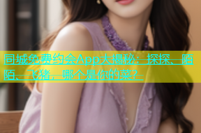 同城免费约会App大揭秘：探探、陌陌、飞猪，哪个是你的菜？