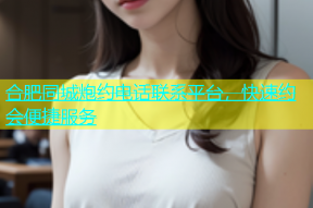 合肥同城炮约电话联系平台，快速约会便捷服务