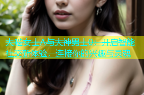 大啮女士A与大神男士0：开启智能社交新体验，连接你的兴趣与灵魂