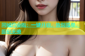 同城约会啦：一键开启，告别孤单，即刻来撩